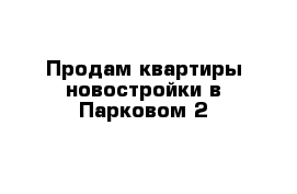 Продам квартиры новостройки в Парковом 2